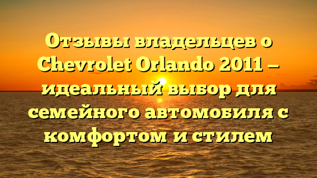 Отзывы владельцев о Chevrolet Orlando 2011 — идеальный выбор для семейного автомобиля с комфортом и стилем