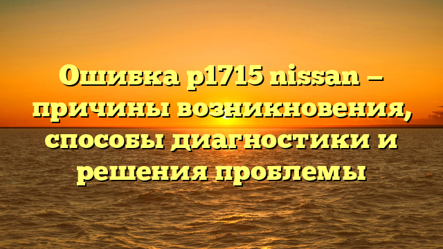 Ошибка p1715 nissan — причины возникновения, способы диагностики и решения проблемы