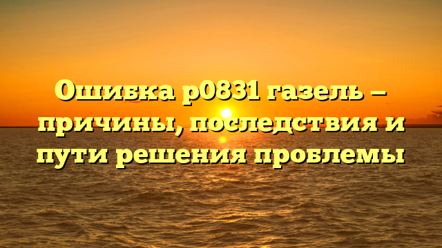 Ошибка р0831 газель — причины, последствия и пути решения проблемы