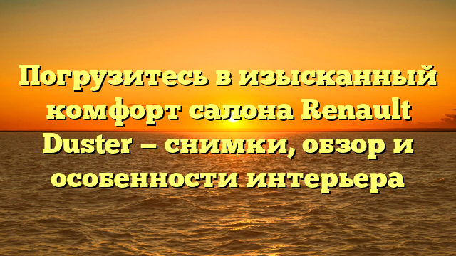 Погрузитесь в изысканный комфорт салона Renault Duster — снимки, обзор и особенности интерьера