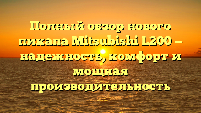 Полный обзор нового пикапа Mitsubishi L200 — надежность, комфорт и мощная производительность