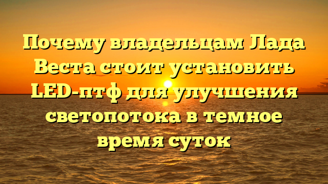 Почему владельцам Лада Веста стоит установить LED-птф для улучшения светопотока в темное время суток