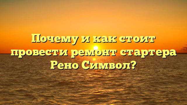 Почему и как стоит провести ремонт стартера Рено Символ?