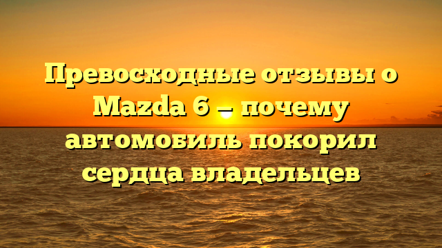 Превосходные отзывы о Mazda 6 — почему автомобиль покорил сердца владельцев