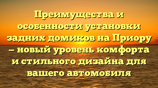 Преимущества и особенности установки задних домиков на Приору — новый уровень комфорта и стильного дизайна для вашего автомобиля