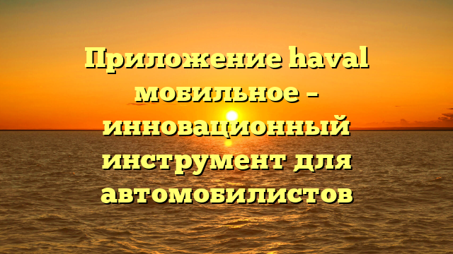 Приложение haval мобильное – инновационный инструмент для автомобилистов