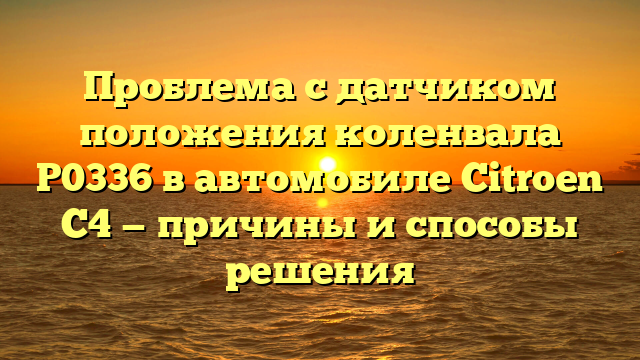 Проблема с датчиком положения коленвала P0336 в автомобиле Citroen C4 — причины и способы решения