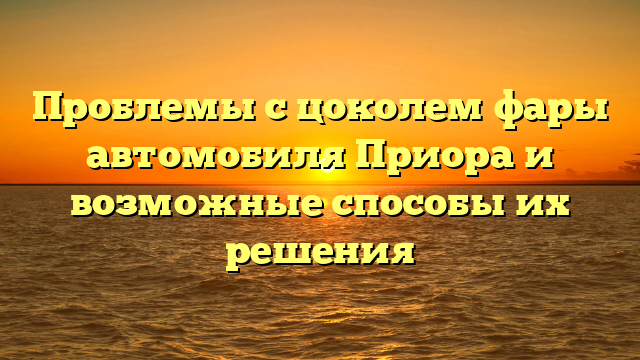 Проблемы с цоколем фары автомобиля Приора и возможные способы их решения