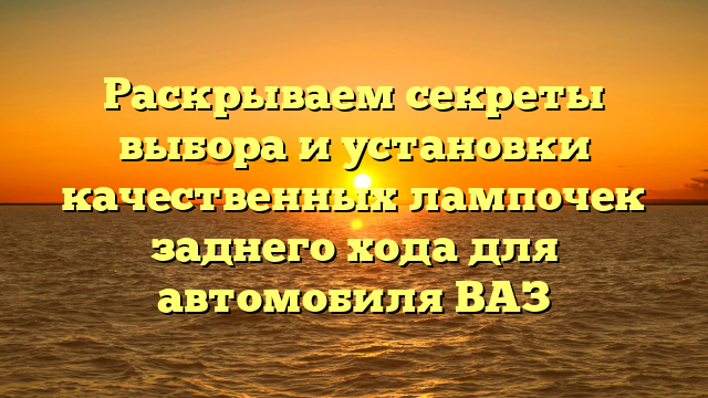 Раскрываем секреты выбора и установки качественных лампочек заднего хода для автомобиля ВАЗ