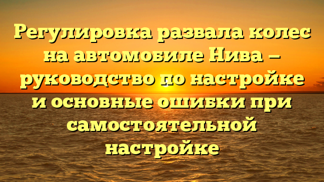Регулировка развала колес на автомобиле Нива — руководство по настройке и основные ошибки при самостоятельной настройке