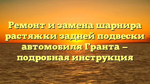 Ремонт и замена шарнира растяжки задней подвески автомобиля Гранта — подробная инструкция