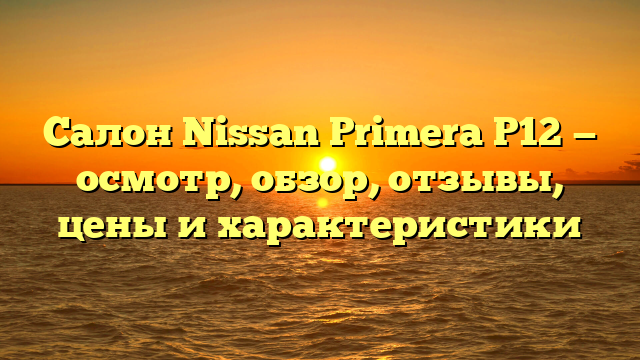 Салон Nissan Primera P12 — осмотр, обзор, отзывы, цены и характеристики