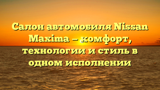 Салон автомобиля Nissan Maxima — комфорт, технологии и стиль в одном исполнении