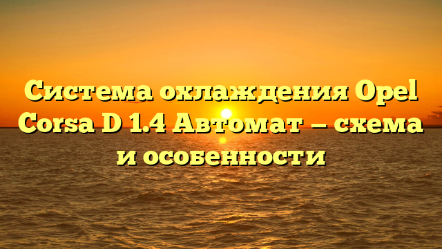 Система охлаждения Opel Corsa D 1.4 Автомат — схема и особенности