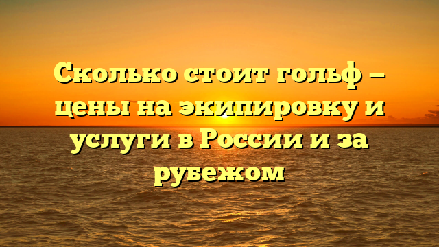 Сколько стоит гольф — цены на экипировку и услуги в России и за рубежом