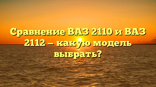 Сравнение ВАЗ 2110 и ВАЗ 2112 — какую модель выбрать?