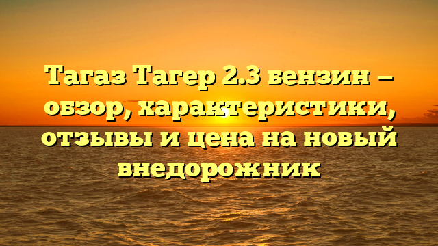 Тагаз Тагер 2.3 бензин — обзор, характеристики, отзывы и цена на новый внедорожник