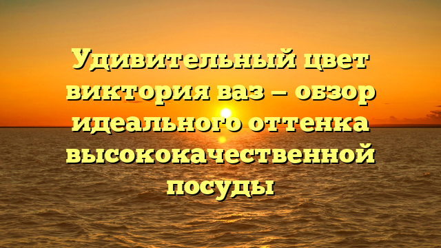 Удивительный цвет виктория ваз — обзор идеального оттенка высококачественной посуды