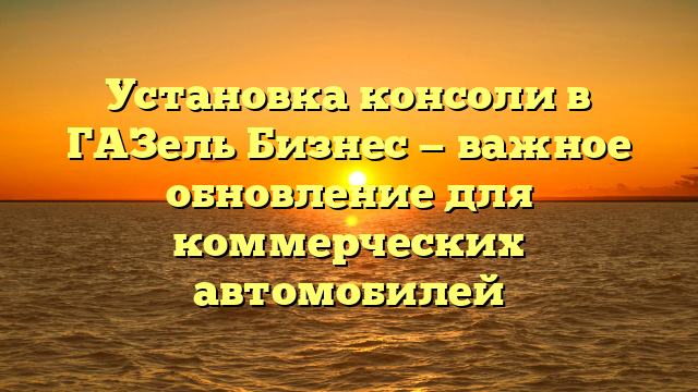 Установка консоли в ГАЗель Бизнес — важное обновление для коммерческих автомобилей