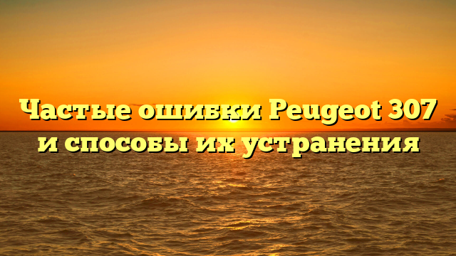 Частые ошибки Peugeot 307 и способы их устранения