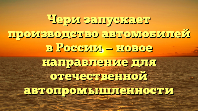 Чери запускает производство автомобилей в России — новое направление для отечественной автопромышленности