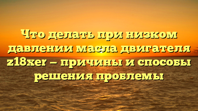 Что делать при низком давлении масла двигателя z18xer — причины и способы решения проблемы