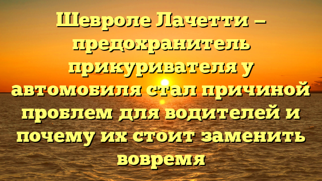 Шевроле Лачетти — предохранитель прикуривателя у автомобиля стал причиной проблем для водителей и почему их стоит заменить вовремя