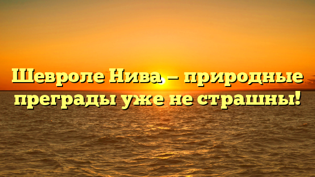 Шевроле Нива — природные преграды уже не страшны!
