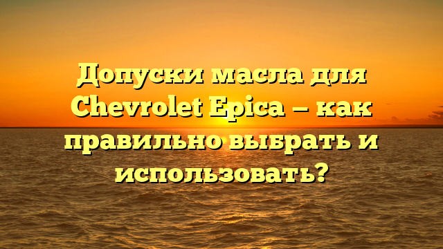 Допуски масла для Chevrolet Epica — как правильно выбрать и использовать?