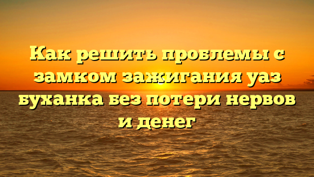 Как решить проблемы с замком зажигания уаз буханка без потери нервов и денег