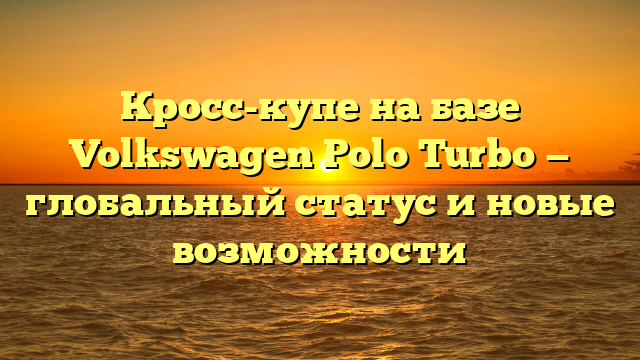 Кросс-купе на базе Volkswagen Polo Turbo — глобальный статус и новые возможности