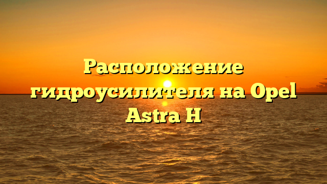 Расположение гидроусилителя на Opel Astra H