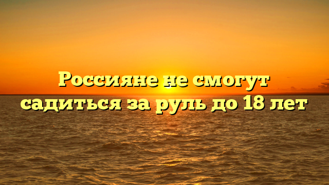 Россияне не смогут садиться за руль до 18 лет