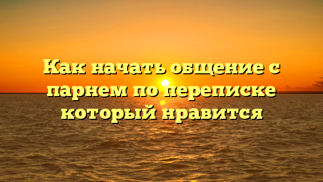 Как начать общение с парнем по переписке который нравится