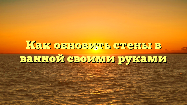 Как обновить стены в ванной своими руками