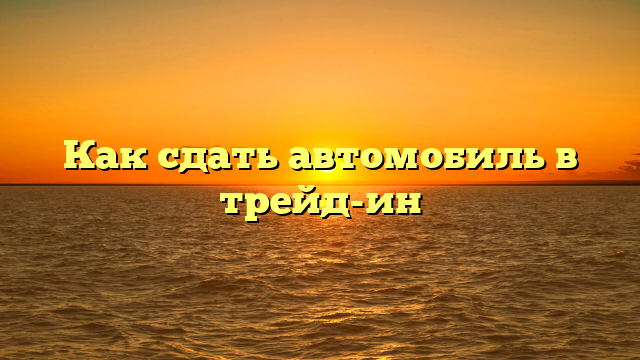 Как сдать автомобиль в трейд-ин