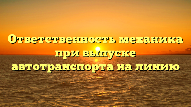 Ответственность механика при выпуске автотранспорта на линию