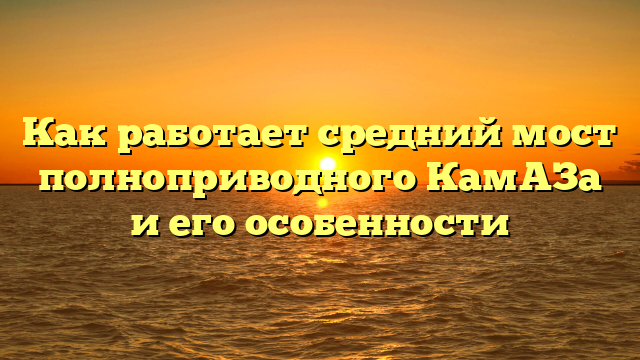 Как работает средний мост полноприводного КамАЗа и его особенности