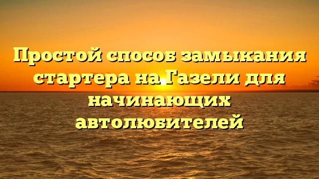 Простой способ замыкания стартера на Газели для начинающих автолюбителей