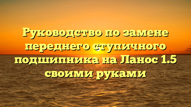 Руководство по замене переднего ступичного подшипника на Ланос 1.5 своими руками